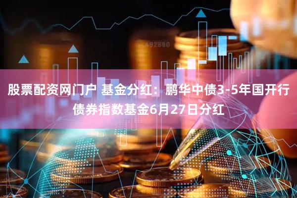 股票配资网门户 基金分红：鹏华中债3-5年国开行债券指数基金6月27日分红