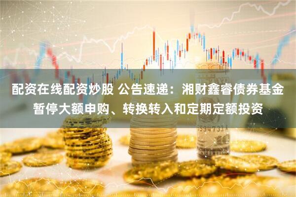 配资在线配资炒股 公告速递：湘财鑫睿债券基金暂停大额申购、转换转入和定期定额投资