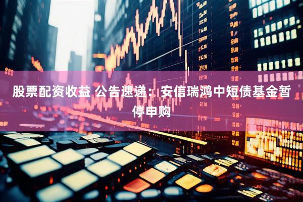 股票配资收益 公告速递：安信瑞鸿中短债基金暂停申购