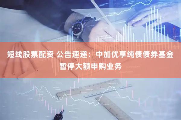 短线股票配资 公告速递：中加优享纯债债券基金暂停大额申购业务