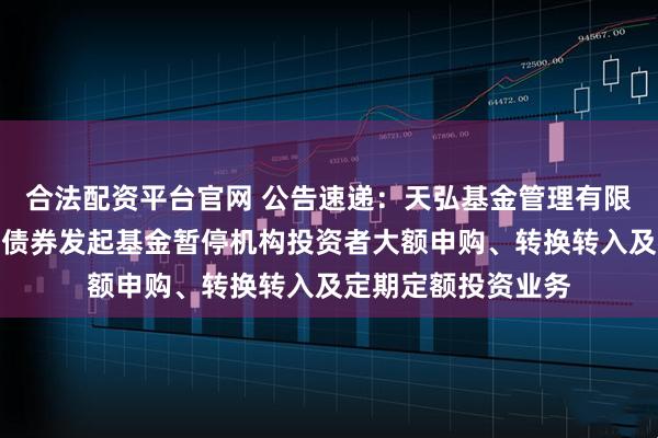 合法配资平台官网 公告速递：天弘基金管理有限公司关于天弘齐享债券发起基金暂停机构投资者大额申购、转换转入及定期定额投资业务