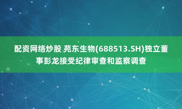 配资网络炒股 苑东生物(688513.SH)独立董事彭龙接受纪律审查和监察调查