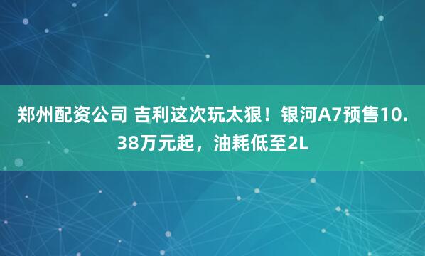 郑州配资公司 吉利这次玩太狠！银河A7预售10.38万元起，油耗低至2L