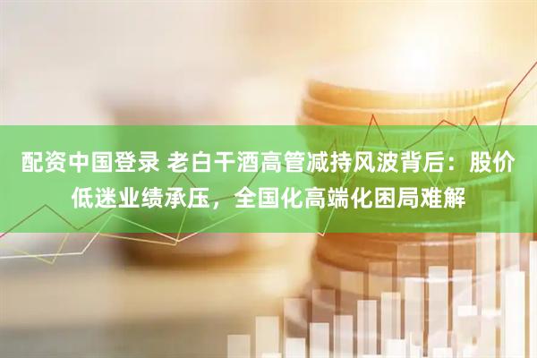 配资中国登录 老白干酒高管减持风波背后：股价低迷业绩承压，全国化高端化困局难解