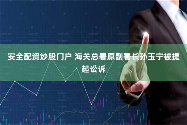 安全配资炒股门户 海关总署原副署长孙玉宁被提起讼诉