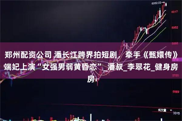 郑州配资公司 潘长江跨界拍短剧，牵手《甄嬛传》端妃上演“女强男弱黄昏恋”_潘叔_李翠花_健身房