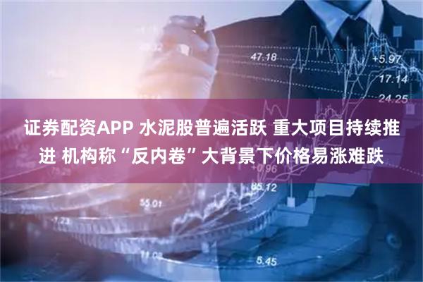 证券配资APP 水泥股普遍活跃 重大项目持续推进 机构称“反内卷”大背景下价格易涨难跌
