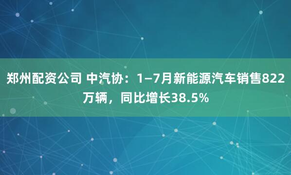 郑州配资公司 中汽协：1—7月新能源汽车销售822万辆，同比增长38.5%