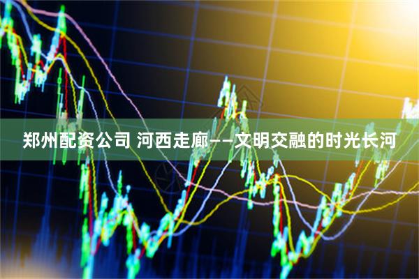 郑州配资公司 河西走廊——文明交融的时光长河