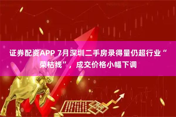 证券配资APP 7月深圳二手房录得量仍超行业“荣枯线”，成交价格小幅下调