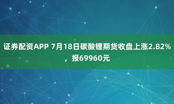 证券配资APP 7月18日碳酸锂期货收盘上涨2.82%，报69960元