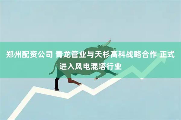 郑州配资公司 青龙管业与天杉高科战略合作 正式进入风电混塔行业