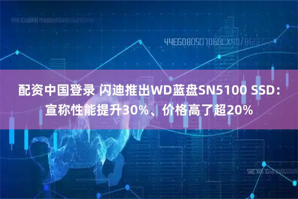 配资中国登录 闪迪推出WD蓝盘SN5100 SSD：宣称性能提升30%、价格高了超20%