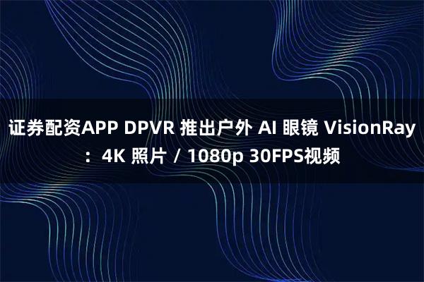 证券配资APP DPVR 推出户外 AI 眼镜 VisionRay：4K 照片 / 1080p 30FPS视频