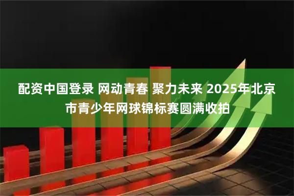 配资中国登录 网动青春 聚力未来 2025年北京市青少年网球锦标赛圆满收拍