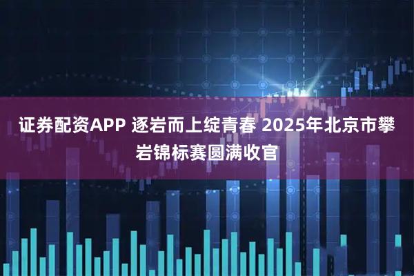 证券配资APP 逐岩而上绽青春 2025年北京市攀岩锦标赛圆满收官
