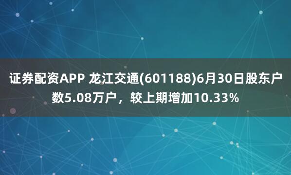 证券配资APP 龙江交通(601188)6月30日股东户数5.08万户，较上期增加10.33%