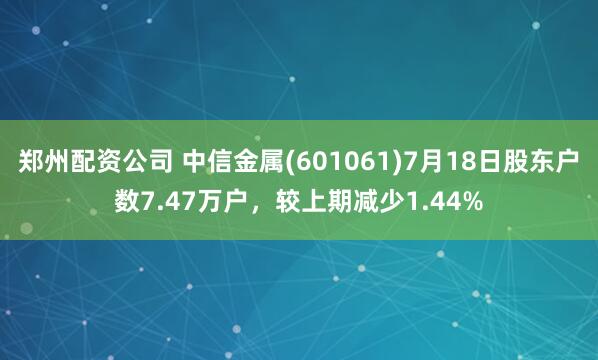 郑州配资公司 中信金属(601061)7月18日股东户数7.47万户，较上期减少1.44%