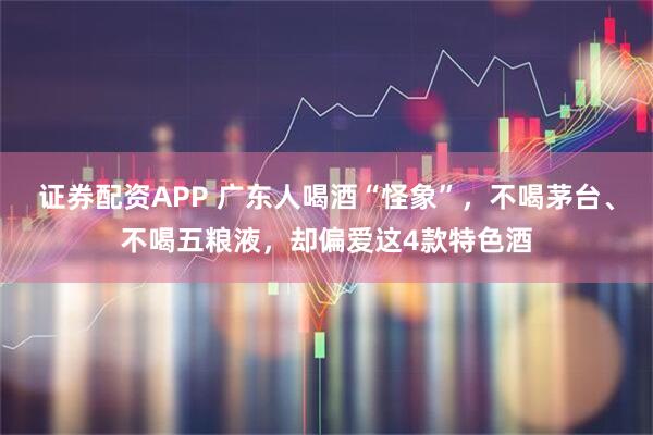 证券配资APP 广东人喝酒“怪象”，不喝茅台、不喝五粮液，却偏爱这4款特色酒