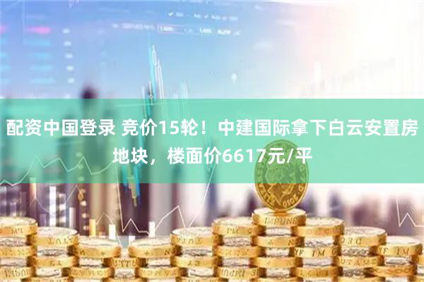 配资中国登录 竞价15轮！中建国际拿下白云安置房地块，楼面价6617元/平