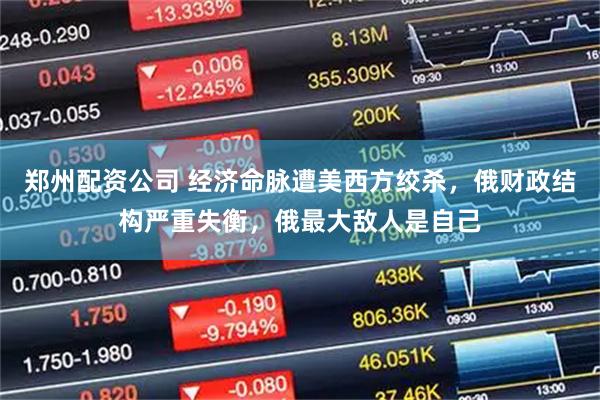 郑州配资公司 经济命脉遭美西方绞杀，俄财政结构严重失衡，俄最大敌人是自己