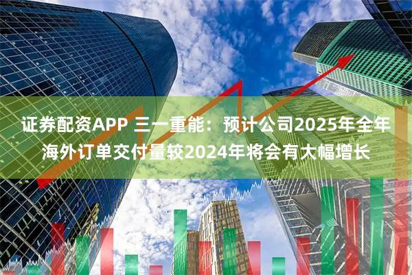证券配资APP 三一重能：预计公司2025年全年海外订单交付量较2024年将会有大幅增长