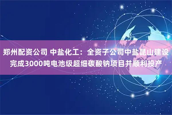 郑州配资公司 中盐化工：全资子公司中盐昆山建设完成3000吨电池级超细碳酸钠项目并顺利投产